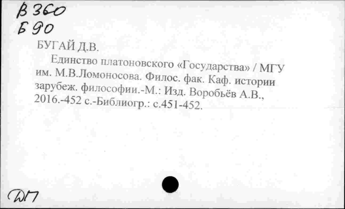 ﻿Б 90
БУГАЙ Д.В.
Единство платоновского «Государства» / МГУ им. М.В.Ломоносова. Филос. фак. Каф. истории зарубеж. философии.-М.: Изд. Воробьёв А.В., 2016.-452 с.-Библиогр.: с.451-452.
<7/7